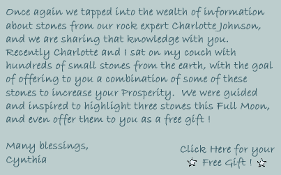 Once again we tapped into the wealth of information about stones from our rock expert Charlotte Johnson, and we are sharing that knowledge with you.  Recently Charlotte and I sat on my couch with hundreds of small stones from the earth, with the goal of offering to you a combination of some of these stones to increase your Prosperity.  We were guided and inspired to highlight three stones this Full Moon, and even offer them to you as a free gift!

Click Here for your Free Gift!