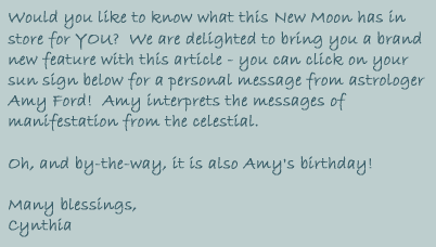 Would you like to know what this New Moon has in store for YOU?  We 

are delighted to bring you a band new feature with this article - you 

can click on your sun sign below for a personal message from 

astrologer, Amy Ford!  Amy interprets the messages of manifestation 

from the celestial.



Oh, and by-the-way, it is also Amy's birthday!



Many Blessings, Cynthia