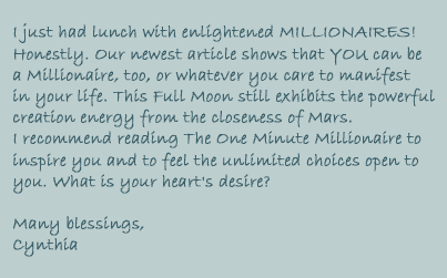I just had lunch with enlightened MILLIONAIRES! Honestly.

Our newest article shows that YOU can be a Millionaire, too, or whatever you care to manifest in your life. This Full Moon still exhibits the powerful creation energy from the closeness of Mars. I recommend reading The One Minute Millionaire to inspire you and to feel the unlimited choices open to you. What is your heart's desire?