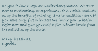 Do you follow a regular meditation practice? Whether new to meditating, or experienced, this article reminds us of the benefits of making time to meditate - even if you have only five minutes! We invite you to begin right now and give yourself a five minute break from the activities of the world.

Many Blessings, Cynthia